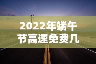 2022年端午节高速免费几天（21年端午节高速免费吗?）