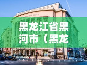 黑龙江省黑河市(黑龙江省黑河市有几个区县) 黑龙江省黑河市(黑龙江省黑河市有几个区县)