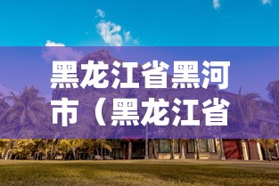 黑龙江省黑河市(黑龙江省黑河市有几个区县) 黑龙江省黑河市(黑龙江省黑河市有几个区县)