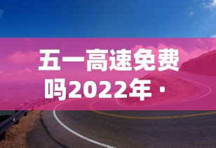 五一高速免费吗2022年 · 五一高速免费吗2022年最新消息 五一高速免费吗2022年 · 五一高速免费吗2022年最新消息