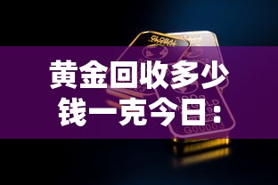 黄金回收多少钱一克今日:黄金回收多少钱一克今日价 黄金回收多少钱一克今日:黄金回收多少钱一克今日价