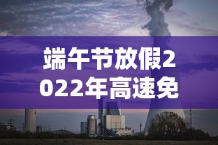 端午节放假2022年高速免费吗（端午节放假吗高速公路收费吗）