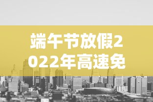 端午节放假2022年高速免费吗（端午节放假吗高速公路收费吗）