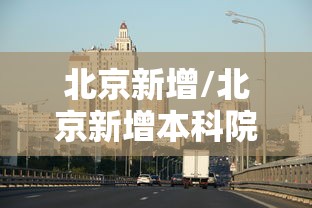 北京新增/北京新增本科院校 北京新增/北京新增本科院校