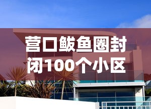 营口鲅鱼圈封闭100个小区（鲅鱼圈小区封闭管理）