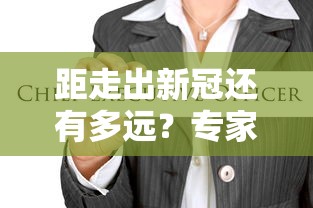 距走出新冠还有多远?专家回应(新冠距离现在多久了) 距走出新冠还有多远?专家回应(新冠距离现在多久了)