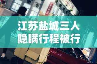 江苏盐城三人隐瞒行程被行拘:江苏3人隐瞒 江苏盐城三人隐瞒行程被行拘:江苏3人隐瞒