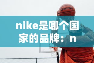 nike是哪个国家的品牌:nike是哪国的企业品牌 nike是哪个国家的品牌:nike是哪国的企业品牌