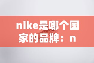 nike是哪个国家的品牌:nike是哪国的企业品牌 nike是哪个国家的品牌:nike是哪国的企业品牌
