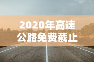 2020年高速公路免费截止时间 2020年高速公路免费截止时间