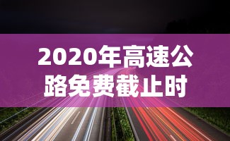 2020年高速公路免费截止时间 2020年高速公路免费截止时间