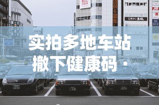 实拍多地车站撤下健康码 · 车站转车健康码变色 实拍多地车站撤下健康码 · 车站转车健康码变色