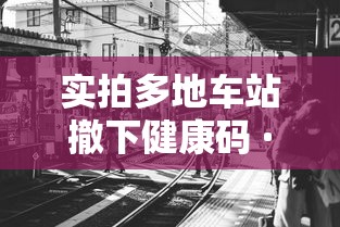 实拍多地车站撤下健康码 · 车站转车健康码变色 实拍多地车站撤下健康码 · 车站转车健康码变色