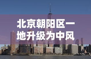 北京朝阳区一地升级为中风险地区:北京朝阳区一地升级为中风险地区吗 北京朝阳区一地升级为中风险地区:北京朝阳区一地升级为中风险地区吗