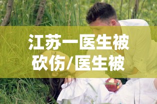 江苏一医生被砍伤/医生被砍事件2021 江苏一医生被砍伤/医生被砍事件2021