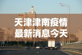 天津津南疫情最新消息今天 · 天津津南新增病例 天津津南疫情最新消息今天 · 天津津南新增病例