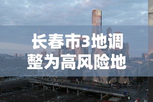 长春市3地调整为高风险地区(长春是高风险地区还是低风险地区) 长春市3地调整为高风险地区(长春是高风险地区还是低风险地区)