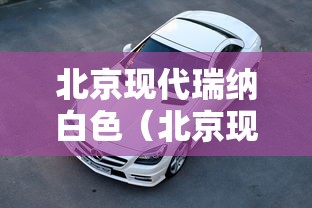 北京现代瑞纳白色(北京现代瑞纳白色是什么白) 北京现代瑞纳白色(北京现代瑞纳白色是什么白)