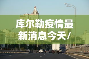 库尔勒疫情最新消息今天/库尔勒冠状病毒肺炎最新消息 库尔勒疫情最新消息今天/库尔勒冠状病毒肺炎最新消息
