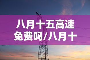 八月十五高速免费吗/八月十五高速免费吗中秋节