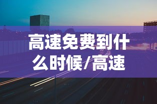 高速免费到什么时候/高速免费什么时候开始实施的 高速免费到什么时候/高速免费什么时候开始实施的