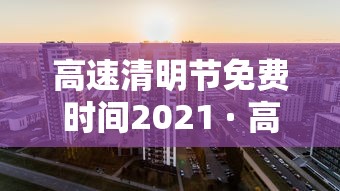 高速清明节免费时间2021 · 高速清明节免费到几号 高速清明节免费时间2021 · 高速清明节免费到几号