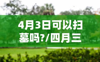 4月3日可以扫墓吗?/四月三日能扫墓吗 4月3日可以扫墓吗?/四月三日能扫墓吗