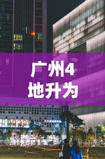 广州4地升为中风险/广州一地调整为中风险地区 广州4地升为中风险/广州一地调整为中风险地区