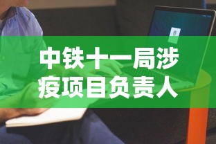 中铁十一局涉疫项目负责人鞠躬致歉：中铁十一局欠薪