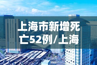上海市新增死亡52例/上海新增死亡病例 上海市新增死亡52例/上海新增死亡病例