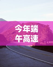 今年端午高速公路免费几天：今年端午节高速公路免费不?