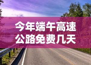 今年端午高速公路免费几天:今年端午节高速公路免费不? 今年端午高速公路免费几天:今年端午节高速公路免费不?