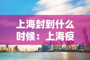 上海封到什么时候：上海疫情什么时候开始封路