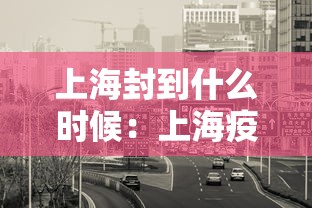 上海封到什么时候:上海疫情什么时候开始封路 上海封到什么时候:上海疫情什么时候开始封路