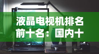 液晶电视机排名前十名：国内十大液晶屏生产厂家