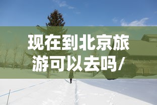 现在到北京旅游可以去吗/现在能去北京旅游吗?当地的疫情咋样? 现在到北京旅游可以去吗/现在能去北京旅游吗?当地的疫情咋样?