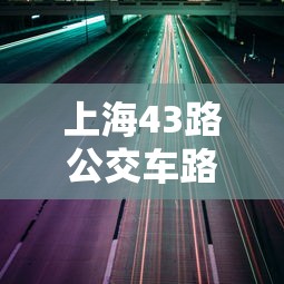 上海43路公交车路线：上海43路公交车路线路线图最新版下载安装