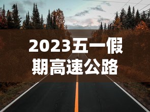 2023五一假期高速公路免费时间 · 2021年五一放假高速免费