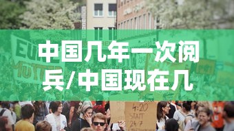 中国几年一次阅兵/中国现在几年一次阅兵 中国几年一次阅兵/中国现在几年一次阅兵