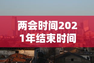 两会时间2021年结束时间:两会时间2021年的结束时间 两会时间2021年结束时间:两会时间2021年的结束时间