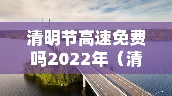 清明节高速免费吗2022年(清明节高速免费收费时间) 清明节高速免费吗2022年(清明节高速免费收费时间)