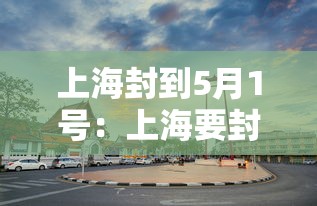 上海封到5月1号:上海要封了吗 上海封到5月1号:上海要封了吗