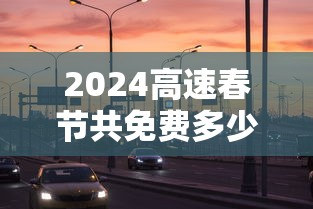 2024高速春节共免费多少天：二零二一年春节高速免费政策