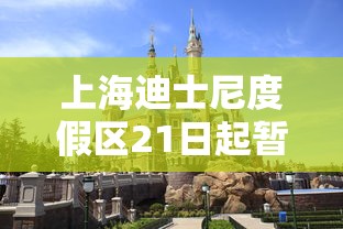 上海迪士尼度假区21日起暂时关闭（上海迪士尼又要闭园）