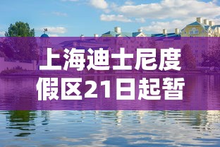 上海迪士尼度假区21日起暂时关闭(上海迪士尼又要闭园) 上海迪士尼度假区21日起暂时关闭(上海迪士尼又要闭园)