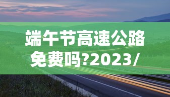 端午节高速公路免费吗?2023/2021端午节高速免费么