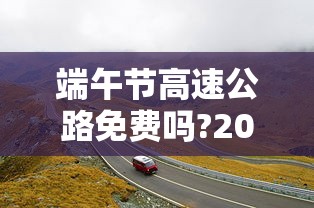 端午节高速公路免费吗?2023/2021端午节高速免费么 端午节高速公路免费吗?2023/2021端午节高速免费么