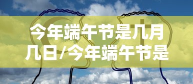 今年端午节是几月几日/今年端午节是阳历的几月几号 今年端午节是几月几日/今年端午节是阳历的几月几号