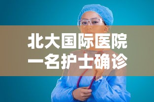 北大国际医院一名护士确诊（北大国际医院护士确诊新型冠状病毒）