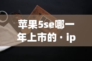 苹果5se哪一年上市的 · iphone5s几几年上市 苹果5se哪一年上市的 · iphone5s几几年上市